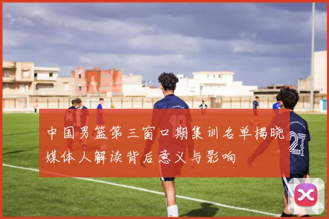 中国男篮第三窗口期集训名单揭晓媒体人解读背后意义与影响