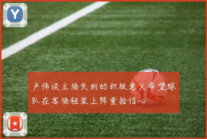 卢伟谈主场失利的积极意义希望球队在客场轻装上阵重拾信心