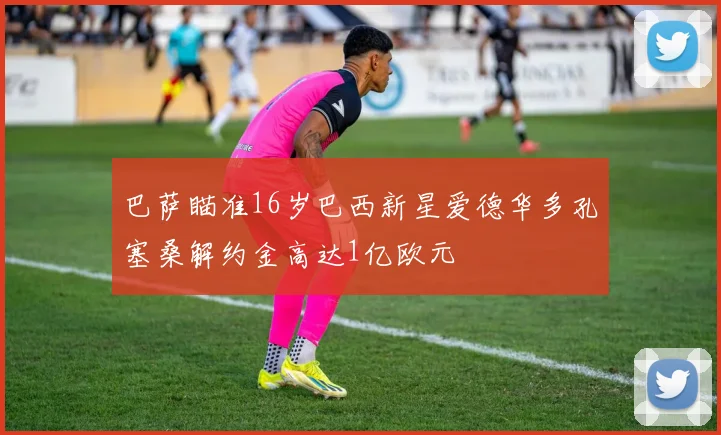 巴萨瞄准16岁巴西新星爱德华多孔塞桑解约金高达1亿欧元