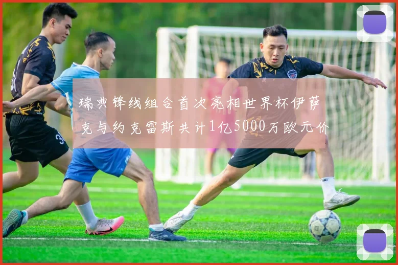 瑞典锋线组合首次亮相世界杯伊萨克与约克雷斯共计1亿5000万欧元价值