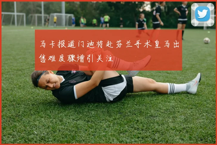 马卡报道门迪将赴芬兰手术皇马出售难度骤增引关注