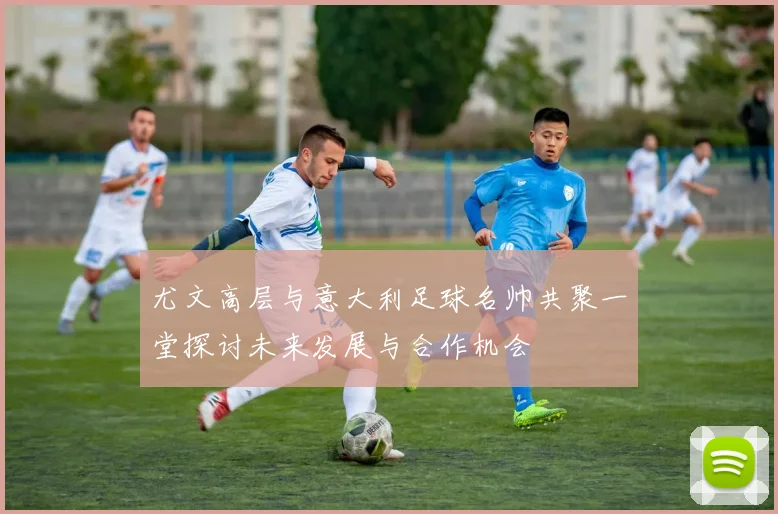 尤文高层与意大利足球名帅共聚一堂探讨未来发展与合作机会