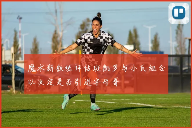 魔术新教练评估班凯罗与小瓦组合以决定是否引进字母哥
