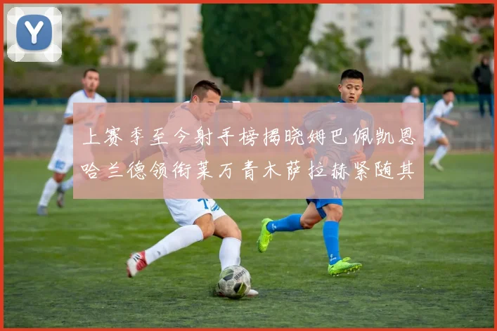 上赛季至今射手榜揭晓姆巴佩凯恩哈兰德领衔莱万青木萨拉赫紧随其后