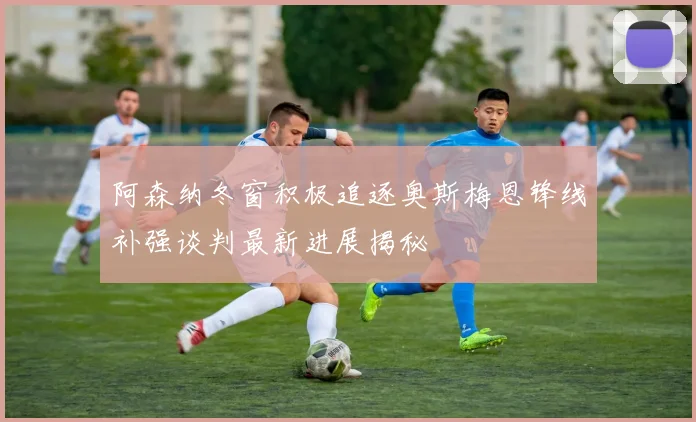 阿森纳冬窗积极追逐奥斯梅恩锋线补强谈判最新进展揭秘