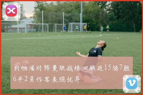 利物浦对阵曼联战绩回顾近15场7胜6平2负作客表现优异
