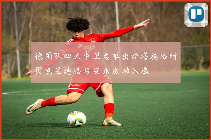 德国队四大中卫名单出炉塔施洛特贝克吕迪格与安东成功入选