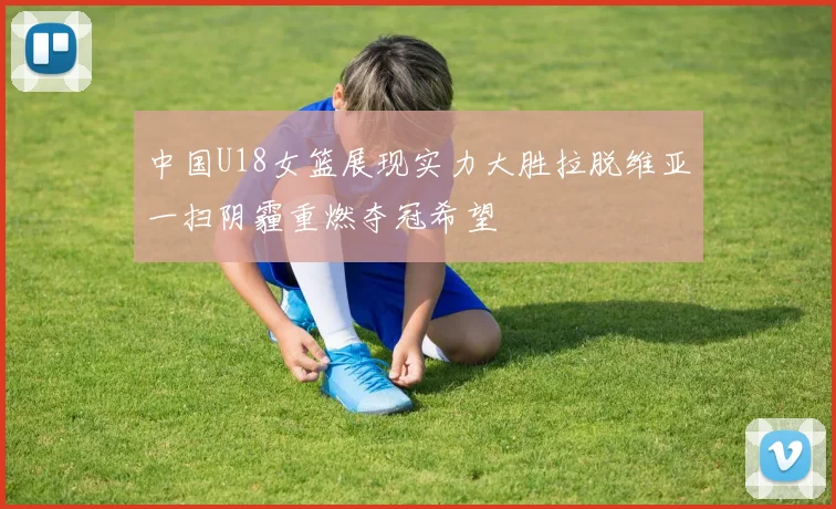 中国U18女篮展现实力大胜拉脱维亚一扫阴霾重燃夺冠希望