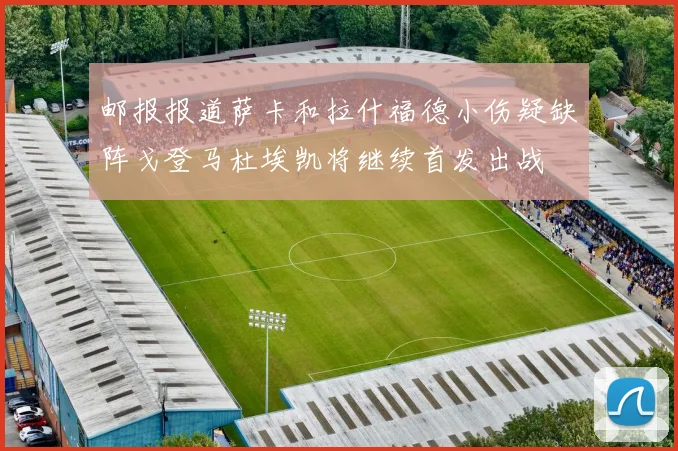 邮报报道萨卡和拉什福德小伤疑缺阵戈登马杜埃凯将继续首发出战