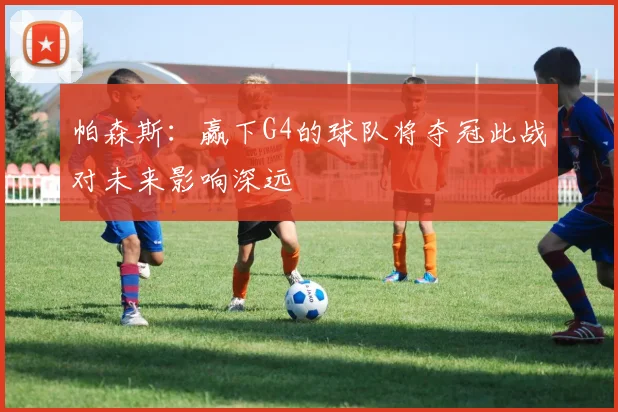 帕森斯：赢下G4的球队将夺冠此战对未来影响深远