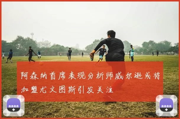 阿森纳首席表现分析师威尔逊或将加盟尤文图斯引发关注