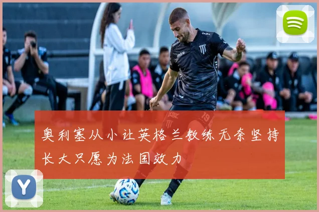 奥利塞从小让英格兰教练无奈坚持长大只愿为法国效力