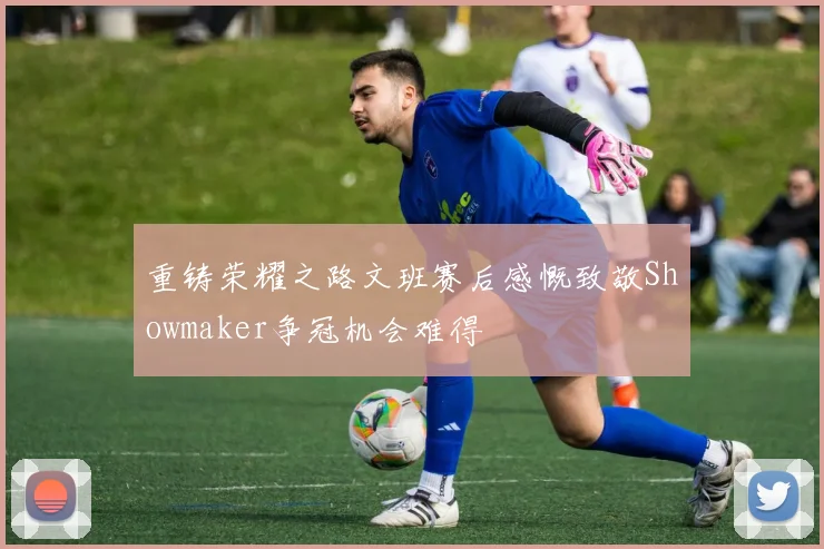 重铸荣耀之路文班赛后感慨致敬Showmaker争冠机会难得