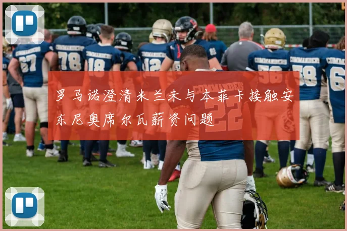 罗马诺澄清米兰未与本菲卡接触安东尼奥席尔瓦薪资问题