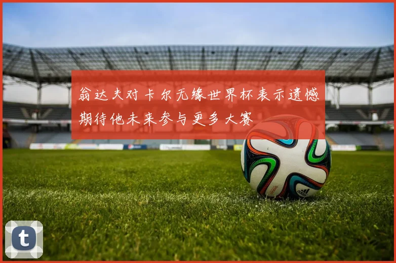 翁达夫对卡尔无缘世界杯表示遗憾期待他未来参与更多大赛