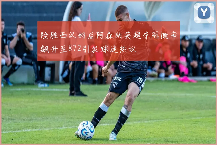 险胜西汉姆后阿森纳英超夺冠概率飙升至872引发球迷热议