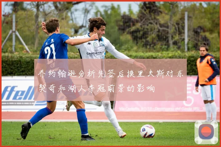 乔约翰逊分析先签后换里夫斯对东契奇和湖人夺冠前景的影响