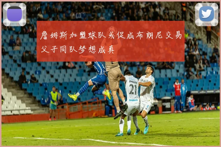 詹姆斯加盟球队或促成布朗尼交易父子同队梦想成真