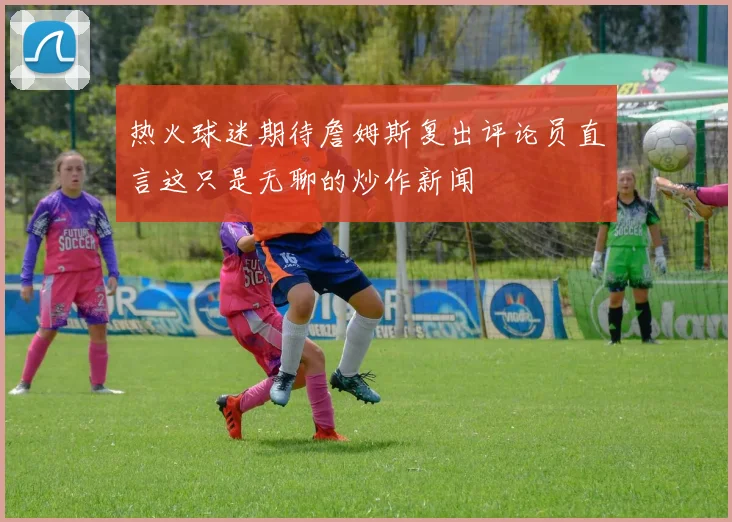 热火球迷期待詹姆斯复出评论员直言这只是无聊的炒作新闻