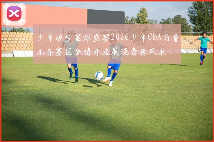 少年逐梦篮球盛宴2026少年CBA乌鲁木齐赛区激情开启展现青春风采
