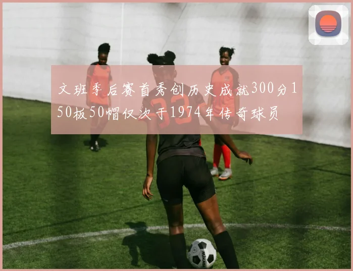文班季后赛首秀创历史成就300分150板50帽仅次于1974年传奇球员