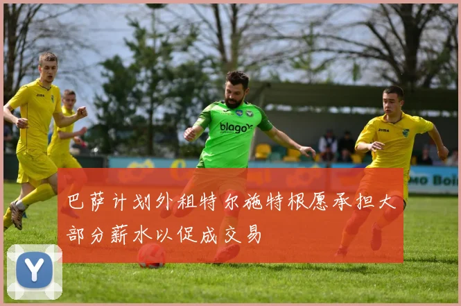 巴萨计划外租特尔施特根愿承担大部分薪水以促成交易