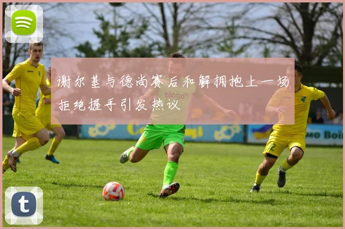 谢尔基与德尚赛后和解拥抱上一场拒绝握手引发热议