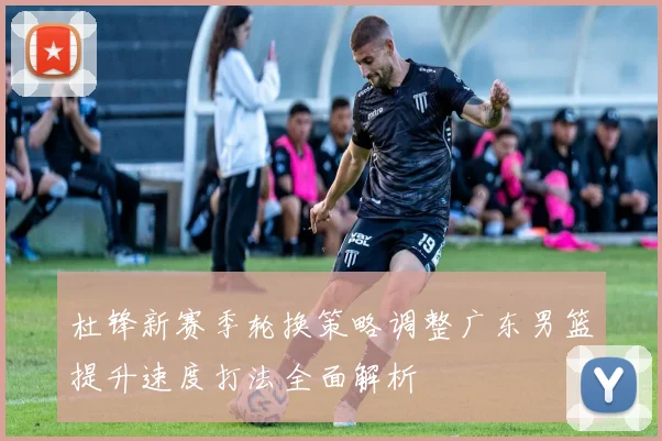 杜锋新赛季轮换策略调整广东男篮提升速度打法全面解析