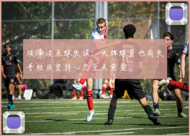 埃泽谈点球失误：大牌球员也有失手经历坚持心态至关重要