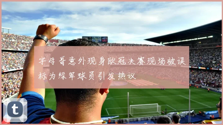 字母哥意外现身欧冠决赛现场被误标为绿军球员引发热议