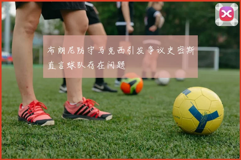 布朗尼防守马克西引发争议史密斯直言球队存在问题