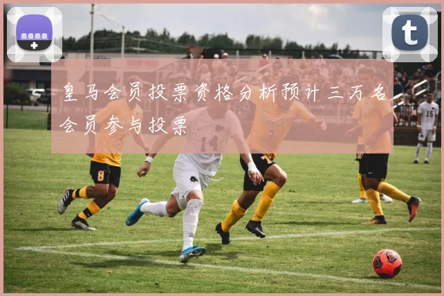 皇马会员投票资格分析预计三万名会员参与投票