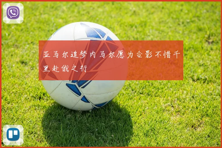 亚马尔追梦内马尔愿为合影不惜千里赴俄之行
