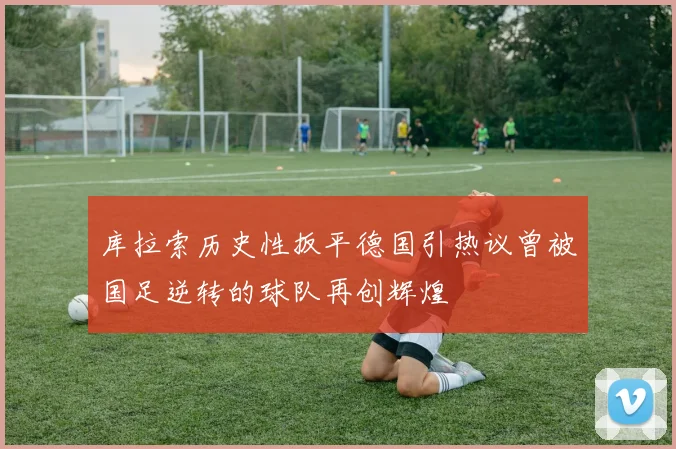 库拉索历史性扳平德国引热议曾被国足逆转的球队再创辉煌