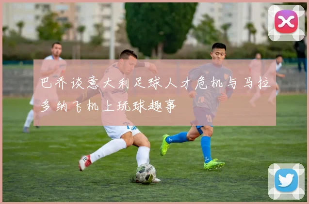 巴乔谈意大利足球人才危机与马拉多纳飞机上玩球趣事