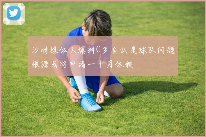 沙特媒体人爆料C罗自认是球队问题根源或将申请一个月休假