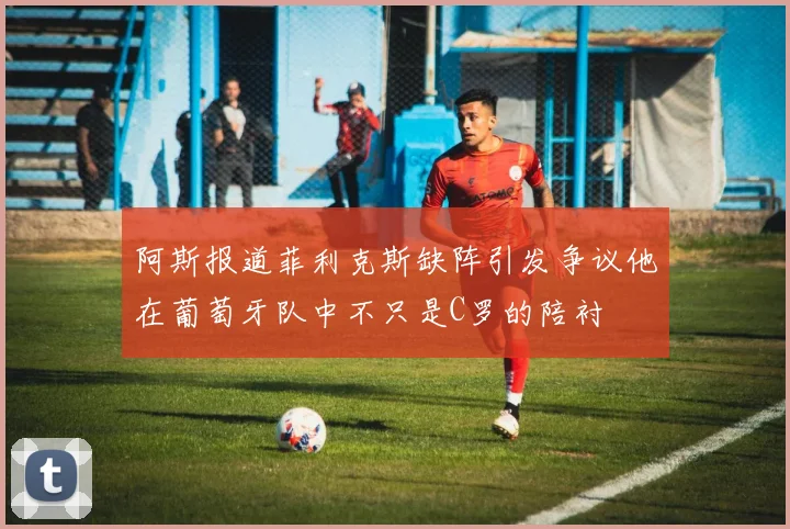 阿斯报道菲利克斯缺阵引发争议他在葡萄牙队中不只是C罗的陪衬