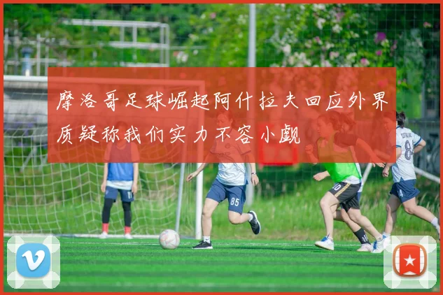 摩洛哥足球崛起阿什拉夫回应外界质疑称我们实力不容小觑