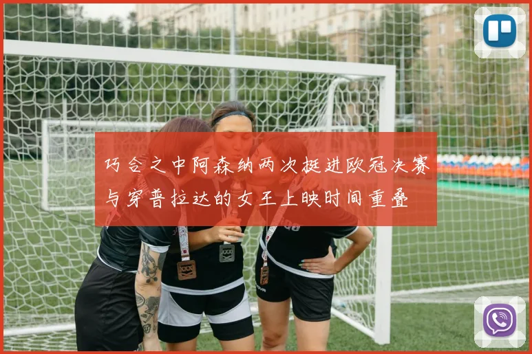 巧合之中阿森纳两次挺进欧冠决赛与穿普拉达的女王上映时间重叠