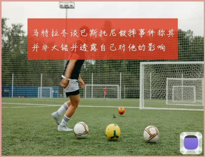 马特拉齐谈巴斯托尼假摔事件称其并非大错并透露自己对他的影响